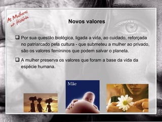Novos valores Por sua questão biológica, ligada a vida, ao cuidado, reforçada no patriarcado pela cultura - que submeteu a mulher ao privado, são os valores femininos que podem salvar o planeta.  A mulher preserva os valores que foram a base da vida da espécie humana. 