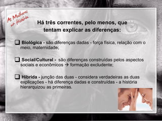Há três correntes, pelo menos, que tentam explicar as diferenças: Biológica -  são diferenças dadas - força física, relação com o meio, maternidade; Social/Cultural -   são diferenças construídas pelos aspectos sociais e econômicos    formação excludente; Híbrida -  junção das duas - considera verdadeiras as duas explicações - há diferença dadas e construídas - a história hierarquizou as primeiras.  