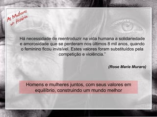 Homens e mulheres juntos, com seus valores em equilíbrio, construindo um mundo melhor Há necessidade de reentroduzir na vida humana a solidariedade e amorosidade que se perderam nos últimos 8 mil anos, quando o feminino ficou invisível. Estes valores foram substituídos pela competição e violência.” (Rose Marie Muraro) 