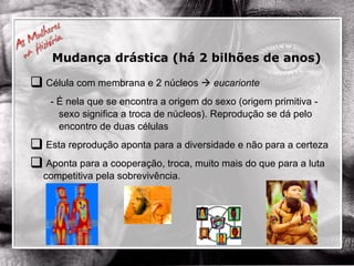 Célula com membrana e 2 núcleos     eucarionte - É nela que se encontra a origem do sexo (origem primitiva - sexo significa a troca de núcleos). Reprodução se dá pelo encontro de duas células Esta reprodução aponta para a diversidade e não para a certeza Aponta para a cooperação, troca, muito mais do que para a luta competitiva pela sobrevivência. Mudança drástica (há 2 bilhões de anos) 