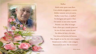 Ainda existe quem ousa dizer,
Com soberba arrogância e a sorrir:
Mulher somente serve p’a servir,
Mulher é sexo fraco…é mulher!
Se desengane pois quem o fizer,
Ou tentem os seus actos impedir.
Perante o seu olhar irá surgir,
Toda a fúria que o mundo possa ter!
Se tiver de lutar nunca diz não!
Em defesa do bem e da razão,
Tem laivos de heroína, de bravura.
Mas chegada ao seu lar, tem outra imagem.
Simplesmente mulher e mãe coragem,
Manancial de amor. Mar de ternura!
Mulher
Alfredo Mendes
 