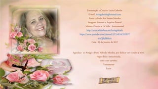 Formatação e Criação: Luzia Gabriele
E-mail: luziagabriele@hotmail.com
Poeta: Alfredo dos Santos Mendes
Imagens: Internet e Arquivo Pessoal
Música: Gracias a La Vida - Instrumental
http://www.slideshare.net/luziagabriele
https://www.youtube.com/channel/UCAdCeCGHGT
xtxQskjl4zkow
Data : 25 de Janeiro de 2017
Agradeço ao Amigo e Poeta Alfredo Mendes, por dedicar este soneto a mim.
Fiquei feliz e emocionada,
com o seu carinho.
Ternamente
Luzia
 