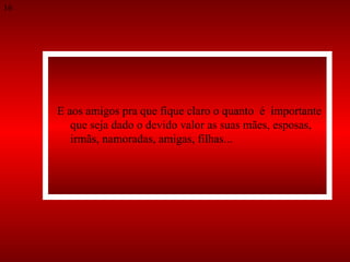 E aos amigos pra que fique claro o quanto  é  importante que seja dado o devido valor as suas mães, esposas,  irmãs, namoradas, amigas, filhas...  16 