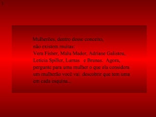 Mulherões, dentro desse conceito,  não existem muitas:  Vera Fisher, Malu Mader, Adriane Galisteu,  Letícia Spiller, Lumas   e Brunas.  Agora,  pergunte para uma mulher o que ela considera  um mulherão você vai  descobrir que tem uma  em cada esquina...  3 