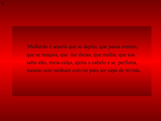 Mulherão é aquela que se depila, que passa cremes,  que se maquia, que  faz dietas, que malha, que usa  salto alto, meia-calça, ajeita o cabelo e se  perfuma,  mesmo sem nenhum convite para ser capa de revista.  8 