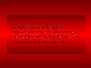 Mulherão é quem leva os filhos na escola,  busca os filhos na escola,  leva os filhos na natação,  busca os filhos na natação, leva os filhos para a  cama,  conta histórias,   dá um beijo e apaga a  luz. 9 
