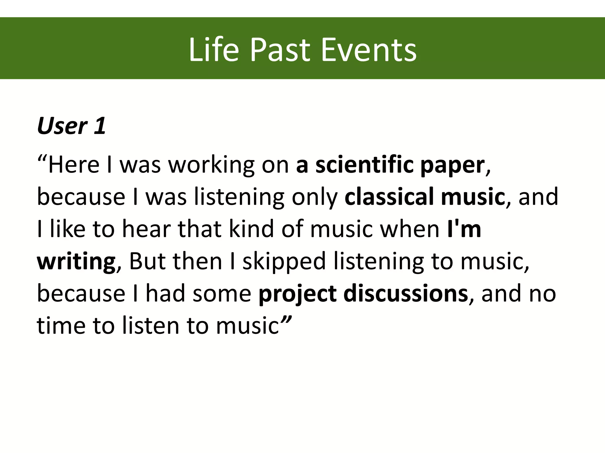 Life Past Events
User 1
“Here I was working on a scientific paper,
because I was listening only classical music, and
I like to hear that kind of music when I'm
writing, But then I skipped listening to music,
because I had some project discussions, and no
time to listen to music”
 