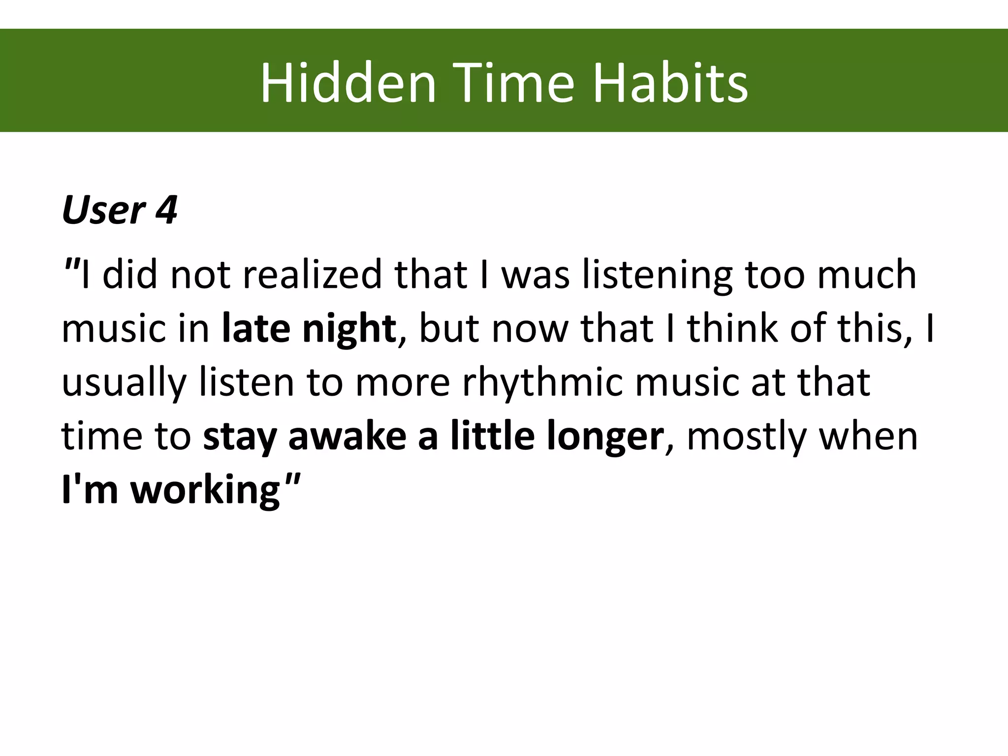 Hidden Time Habits
User 4
"I did not realized that I was listening too much
music in late night, but now that I think of this, I
usually listen to more rhythmic music at that
time to stay awake a little longer, mostly when
I'm working"
 