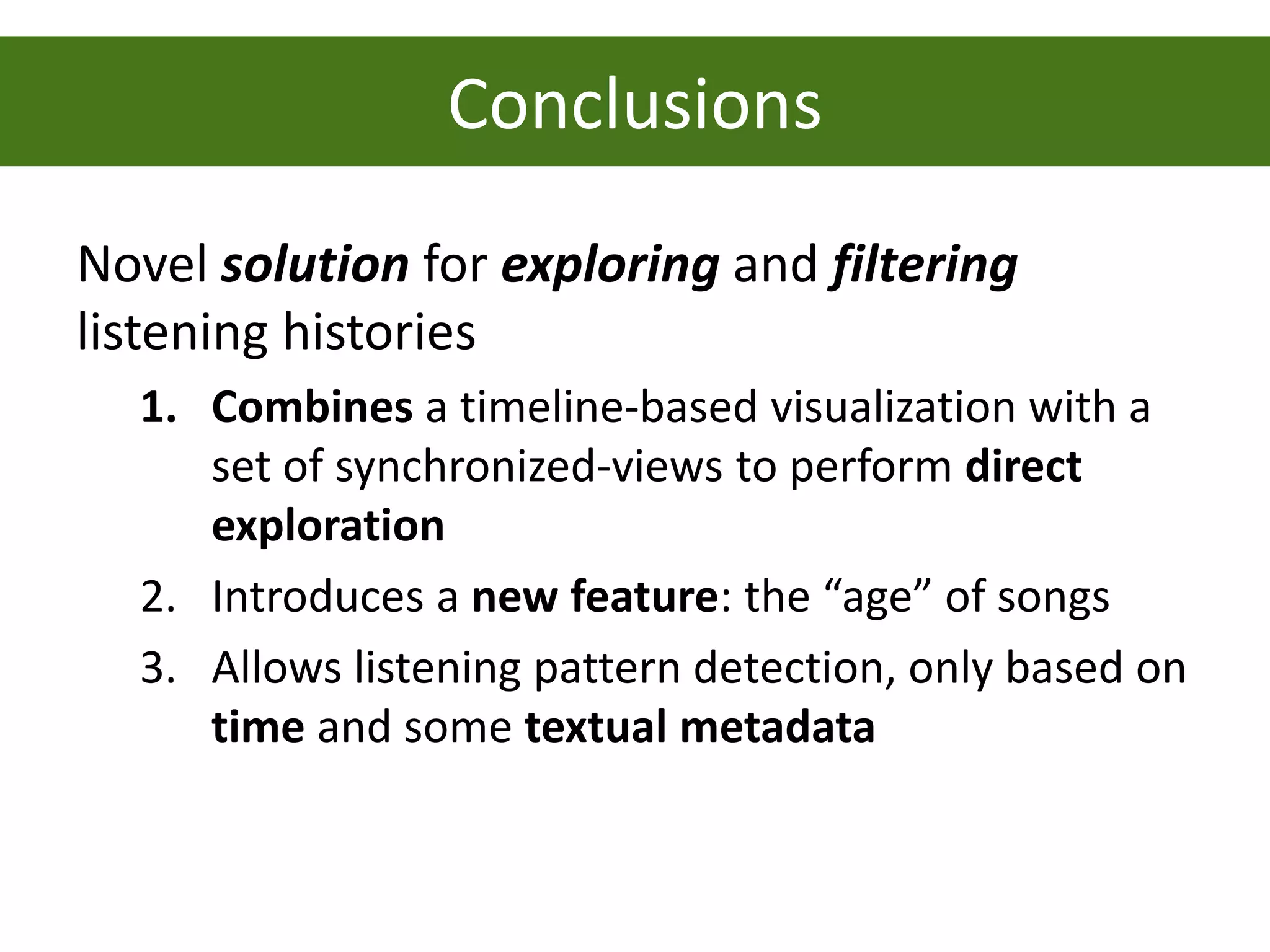 Conclusions
Novel solution for exploring and filtering
listening histories
  1. Combines a timeline-based visualization with a
     set of synchronized-views to perform direct
     exploration
  2. Introduces a new feature: the “age” of songs
  3. Allows listening pattern detection, only based on
     time and some textual metadata
 
