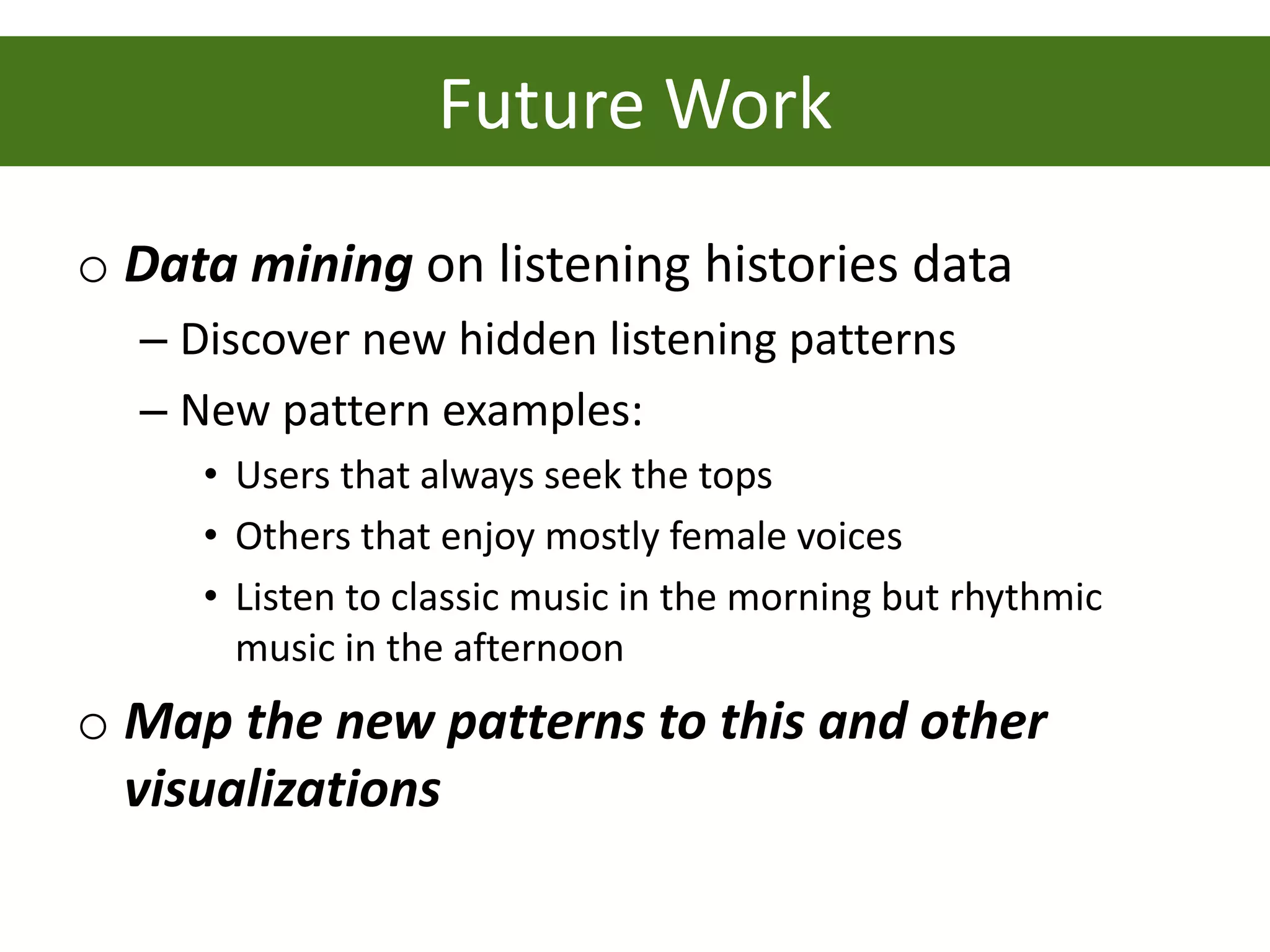 Future Work
o Data mining on listening histories data
  – Discover new hidden listening patterns
  – New pattern examples:
     • Users that always seek the tops
     • Others that enjoy mostly female voices
     • Listen to classic music in the morning but rhythmic
       music in the afternoon
o Map the new patterns to this and other
  visualizations
 