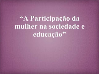 “A Participação da
mulher na sociedade e
educação”

 