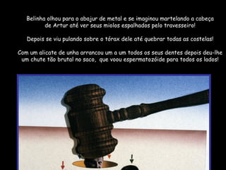 Belinha olhou para o abajur de metal e se imaginou martelando a cabeça de Artur até ver seus miolos espalhados pelo travesseiro! Depois se viu pulando sobre o tórax dele até quebrar todas as costelas! Com um alicate de unha arrancou um a um todos os seus dentes depois deu-lhe um chute tão brutal no saco,  que voou espermatozóide para todos os lados! 