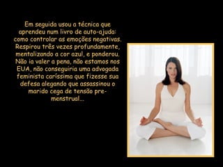 Em seguida usou a técnica que aprendeu num livro de auto-ajuda: como controlar as emoções negativas. Respirou três vezes profundamente, mentalizando a cor azul, e ponderou. Não ia valer a pena, não estamos nos EUA, não conseguiria uma advogada feminista caríssima que fizesse sua defesa alegando que assassinou o marido cega de tensão pre-menstrual... 