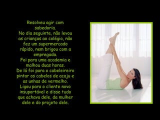 Resolveu agir com sabedoria. No dia seguinte, não levou as crianças ao colégio, não fez um supermercado rápido, nem brigou com a empregada. Foi para uma academia e malhou duas horas. De lá foi para o cabeleireiro pintar os cabelos de acaju e as unhas de vermelho. Ligou para o cliente novo insuportável e disse tudo que achava dele, da mulher dele e do projeto dele. 