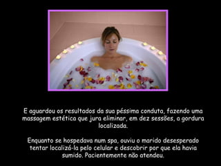 E aguardou os resultados da sua péssima conduta, fazendo uma massagem estética que jura eliminar, em dez sessões, a gordura localizada. Enquanto se hospedava num spa, ouviu o marido desesperado tentar localizá-la pelo celular e descobrir por que ela havia sumido. Pacientemente não atendeu. 