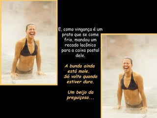 E, como vingança é um prato que se come frio, mandou um recado lacônico para a caixa postal dele. A bunda ainda  está mole.  Só volto quando estiver dura. Um beijo da preguiçosa... 