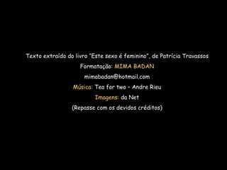 Texto extraído do livro “Este sexo é feminino”, de Patrícia Travassos Formatação:  MIMA BADAN [email_address] Música:  Tea for two – Andre Rieu Imagens:  da Net (Repasse com os devidos créditos) 