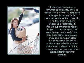 Belinha acordou às seis, arrumou as crianças, levou-as para o colégio e voltou para casa a tempo de dar um beijo burocrático em Artur, o marido, e de trocarem cheques, afazeres e reclamações. Fez um supermercado rápido, brigou com a empregada que manchou seu vestido de seda, saiu como sempre apressada, levou uma multa por estar dirigindo com o celular no ouvido e uma advertência por estacionar em lugar proibido, enquanto ia, por um minuto, ao caixa automático tirar dinheiro. 