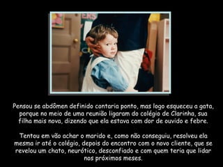 Pensou se abdômen definido contaria ponto, mas logo esqueceu a gata, porque no meio de uma reunião ligaram do colégio de Clarinha, sua filha mais nova, dizendo que ela estava com dor de ouvido e febre. Tentou em vão achar o marido e, como não conseguiu, resolveu ela mesma ir até o colégio, depois do encontro com o novo cliente, que se revelou um chato, neurótico, desconfiado e com quem teria que lidar nos próximos meses. 