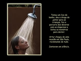 Tomou um lixo de banho, deu a droga do jantar para as crianças, fez a porcaria dos deveres com os dispersos e botou os monstros para dormir. Artur chegou de uma reunião em São Paulo, reclamando de tudo. Jantaram em silêncio. 