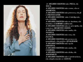 A  MULHER MADURA não PEGA, ela TOCA. A MULHER MADURA não come, ela se ALIMENTA. A MULHER MADURA não provoca, ela já é PROVOCANTE. A MULHER MADURA  não é inteligente, ela é SÁBIA. A MULHER MADURA não se insinua, ela mostra o CAMINHO sutilmente. A MULHER MADURA não se precipita, ela espera o MOMENTO CERTO. A MULHER MADURA não nada, ela NAVEGA. A MULHER MADURA não voa, ela FLUTUA. A MULHER MADURA não pensa em quantidade, ela prefere QUALIDADE. A MULHER MADURA não vê, ela OBSERVA. A MULHER MADURA não anda, ela CAMINHA. A MULHER MADURA não deita, ela ADORMECE. A MULHER MADURA não é pretensiosa, ela simplesmente se GOSTA. 