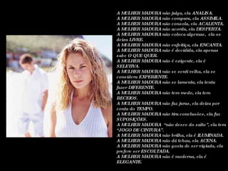 A MULHER MADURA não julga, ela ANALISA. A MULHER MADURA não compara, ela ASSIMILA. A MULHER MADURA não consola, ela ACALENTA. A MULHER MADURA não acorda, ela DESPERTA. A MULHER MADURA não coloca algemas,  ela os deixa LIVRE. A MULHER MADURA não enfeitiça, ela ENCANTA. A MULHER MADURA não é decidida, ela apenas sabe O QUE QUER. A MULHER MADURA não é exigente, ela é SELETIVA. A MULHER MADURA não se senti velha, ela se considera EXPERIENTE. A MULHER MADURA não se lamenta, ela tenta fazer DIFERENTE. A MULHER MADURA não tem medo, ela tem RECEIOS. A MULHER MADURA não faz juras, ela deixa por conta do TEMPO. A MULHER MADURA não tira conclusões, ela faz SUPOSIÇÕES. A MULHER MADURA  “não desce do salto”, ela tem “JOGO DE CINTURA”. A MULHER MADURA não brilha, ela é ILUMINADA. A MULHER MADURA não dá tchau, ela ACENA. A MULHER MADURA não gosta de ser vigiada, ela prefere ser ESCOLTADA. A MULHER MADURA não é moderna, ela é ELEGANTE. 