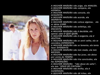 A MULHER MADURA não julga, ela ANALISA.
A MULHER MADURA não compara, ela
ASSIMILA.
A MULHER MADURA não consola, ela
ACALENTA.
A MULHER MADURA não acorda, ela
DESPERTA.
A MULHER MADURA não coloca algemas,  ela
os deixa LIVRE.
A MULHER MADURA não enfeitiça, ela
ENCANTA.
A MULHER MADURA não é decidida, ela
apenas sabe O QUE QUER.
A MULHER MADURA não é exigente, ela é
SELETIVA.
A MULHER MADURA não se senti velha, ela se
considera EXPERIENTE.
A MULHER MADURA não se lamenta, ela tenta
fazer DIFERENTE.
A MULHER MADURA não tem medo, ela tem
RECEIOS.
A MULHER MADURA não faz juras, ela deixa
por conta do TEMPO.
A MULHER MADURA não tira conclusões, ela
faz SUPOSIÇÕES.
A MULHER MADURA  “não desce do salto”,
ela tem “JOGO DE CINTURA”.
A MULHER MADURA não brilha, ela é
ILUMINADA.
A MULHER MADURA não dá tchau, ela
 