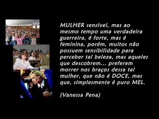 MULHER sensível, mas ao
mesmo tempo uma verdadeira
guerreira, é forte, mas é
feminina, porém, muitos não
possuem sensibilidade para
perceber tal beleza, mas aqueles
que descobrem... preferem
morrer nos braços dessa tal
mulher, que não é DOCE, mas
que, simplesmente é puro MEL.
(Vanessa Pena)
 