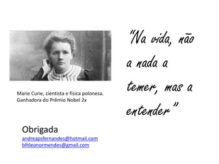 “Na vida, não
a nada a
temer, mas a
entender”
Marie Curie, cientista e física polonesa.
Ganhadora do Prêmio Nobel 2x
Obrigada
andreapsfernandes@hotmail.com
blhleonormendes@gmail.com
 