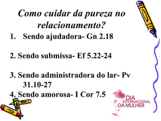Como cuidar da pureza no
relacionamento?
1. Sendo ajudadora- Gn 2.18
2. Sendo submissa- Ef 5.22-24
3. Sendo administradora do lar- Pv
31.10-27
4. Sendo amorosa- I Cor 7.5
 