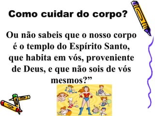 Ou não sabeis que o nosso corpo
é o templo do Espírito Santo,
que habita em vós, proveniente
de Deus, e que não sois de vós
mesmos?”
Como cuidar do corpo?
 