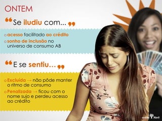 ONTEM
    Se iludiu com...
o acesso facilitado ao crédito
o sonho de inclusão no
  universo de consumo AB



    E se sentiu…

o Excluída → não pôde manter
  o ritmo de consumo
o Penalizada → ficou com o
  nome sujo e perdeu acesso
  ao crédito
 