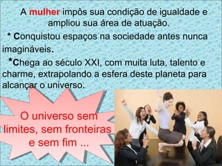 A  mulher   impôs sua condição de igualdade e ampliou sua área de atuação. * C onquistou espaços na sociedade antes nunca imagináveis . * C hega ao século XXI, com muita luta, talento e charme, extrapolando a esfera deste planeta para alcançar o universo. O universo sem limites, sem fronteiras  e sem fim ... 