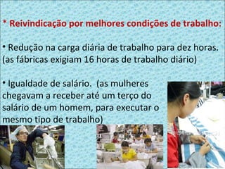*   Reivindicação por melhores condições de trabalho: Redução na carga diária de trabalho para dez horas. (as fábricas exigiam 16 horas de trabalho diário) Igualdade de salário.  (as mulheres  chegavam a receber até um terço do  salário de um homem, para executar o  mesmo tipo de trabalho) 