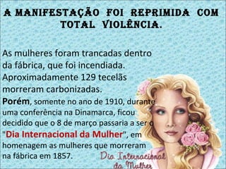 As mulheres foram trancadas dentro da fábrica, que foi incendiada. Aproximadamente 129 tecelãs morreram carbonizadas. Porém , somente no ano de 1910, durante uma conferência na Dinamarca, ficou decidido que o 8 de março passaria a ser o " Dia Internacional da Mulher ", em homenagem as mulheres que morreram na fábrica em 1857.  A manifestação  foi  reprimida  com  total  violência .  