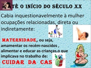 maternidade ,  ou seja, amamentar os recém-nascidos , alimentar e educar as crianças,o que implicava no trabalho de: cuidar  da  casa Até o início do século XX   Cabia inquestionavelmente à mulher ocupações relacionadas, direta ou indiretamente: 
