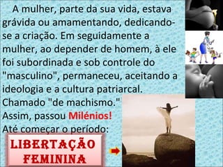 A mulher, parte da sua vida, estava grávida ou amamentando, dedicando-se a criação. Em seguidamente a mulher, ao depender de homem, à ele foi subordinada e sob controle do "masculino", permaneceu, aceitando a ideologia e a cultura patriarcal. Chamado "de machismo."  Assim, passou  Milénios!   Até começar o período: Libertação  feminina 
