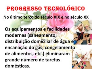PROGRESSO TECNOLÓGICO Os equipamentos e facilidades modernas (saneamento, distribuição domiciliar de água e encanação do gás, congelamento de alimentos, etc.) eliminaram grande número de tarefas domésticas. No último terço do século XIX e no século XX 