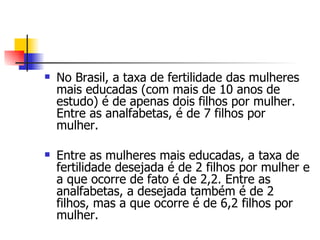 No Brasil, a taxa de fertilidade das mulheres mais educadas (com mais de 10 anos de estudo) é de apenas dois filhos por mulher. Entre as analfabetas, é de 7 filhos por mulher. Entre as mulheres mais educadas, a taxa de fertilidade desejada é de 2 filhos por mulher e a que ocorre de fato é de 2,2. Entre as analfabetas, a desejada também é de 2 filhos, mas a que ocorre é de 6,2 filhos por mulher. 