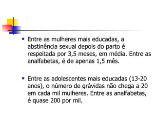 Entre as mulheres mais educadas, a abstinência sexual depois do parto é respeitada por 3,5 meses, em média. Entre as analfabetas, é de apenas 1,5 mês. Entre as adolescentes mais educadas (13-20 anos), o número de grávidas não chega a 20 em cada mil mulheres. Entre as analfabetas, é quase 200 por mil. 