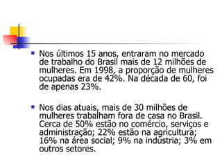 Nos últimos 15 anos, entraram no mercado de trabalho do Brasil mais de 12 milhões de mulheres. Em 1998, a proporção de mulheres ocupadas era de 42%. Na década de 60, foi de apenas 23%. Nos dias atuais, mais de 30 milhões de mulheres trabalham fora de casa no Brasil. Cerca de 50% estão no comércio, serviços e administração; 22% estão na agricultura; 16% na área social; 9% na indústria; 3% em outros setores. 