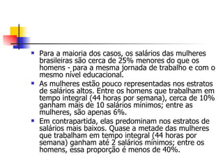 Para a maioria dos casos, os salários das mulheres brasileiras são cerca de 25% menores do que os homens - para a mesma jornada de trabalho e com o mesmo nível educacional. As mulheres estão pouco representadas nos estratos de salários altos. Entre os homens que trabalham em tempo integral (44 horas por semana), cerca de 10% ganham mais de 10 salários mínimos; entre as mulheres, são apenas 6%.  Em contrapartida, elas predominam nos estratos de salários mais baixos. Quase a metade das mulheres que trabalham em tempo integral (44 horas por semana) ganham até 2 salários mínimos; entre os homens, essa proporção é menos de 40%. 