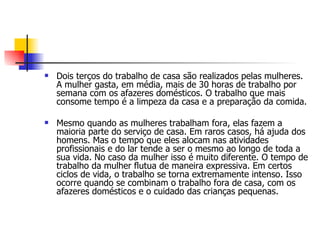 Dois terços do trabalho de casa são realizados pelas mulheres. A mulher gasta, em média, mais de 30 horas de trabalho por semana com os afazeres domésticos. O trabalho que mais consome tempo é a limpeza da casa e a preparação da comida. Mesmo quando as mulheres trabalham fora, elas fazem a maioria parte do serviço de casa. Em raros casos, há ajuda dos homens. Mas o tempo que eles alocam nas atividades profissionais e do lar tende a ser o mesmo ao longo de toda a sua vida. No caso da mulher isso é muito diferente. O tempo de trabalho da mulher flutua de maneira expressiva. Em certos ciclos de vida, o trabalho se torna extremamente intenso. Isso ocorre quando se combinam o trabalho fora de casa, com os afazeres domésticos e o cuidado das crianças pequenas. 