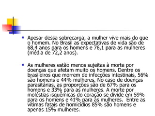 Apesar dessa sobrecarga, a mulher vive mais do que o homem. No Brasil as expectativas de vida são de 68,4 anos para os homens e 76,1 para as mulheres (média de 72,2 anos). As mulheres estão menos sujeitas à morte por doenças que afetam muito os homens. Dentre os brasileiros que morrem de infecções intestinais, 56% são homens e 44% mulheres. No caso de doenças parasitárias, as proporções são de 67% para os homens e 33% para as mulheres. A morte por moléstias isquêmicas do coração se divide em 59% para os homens e 41% para as mulheres.  Entre as vítimas fatais de homicídios 85% são homens e apenas 15% mulheres. 