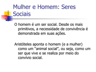 Mulher e Homem: Seres Sociais O homem é um ser social. Desde os mais primitivos, a necessidade de convivência é demonstrada em suas ações. Aristóteles aponta o homem (e a mulher) como um “animal social”, ou seja, como um ser que vive e se realiza por meio do convívio social. 