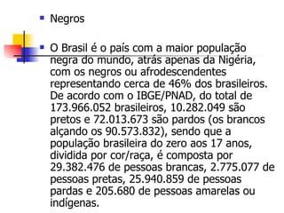 Negros O Brasil é o país com a maior população negra do mundo, atrás apenas da Nigéria, com os negros ou afrodescendentes representando cerca de 46% dos brasileiros. De acordo com o IBGE/PNAD, do total de 173.966.052 brasileiros, 10.282.049 são pretos e 72.013.673 são pardos (os brancos alçando os 90.573.832), sendo que a população brasileira do zero aos 17 anos, dividida por cor/raça, é composta por 29.382.476 de pessoas brancas, 2.775.077 de pessoas pretas, 25.940.859 de pessoas pardas e 205.680 de pessoas amarelas ou indígenas. 