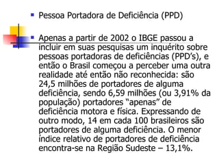 Pessoa Portadora de Deficiência (PPD) Apenas a partir de 2002 o IBGE passou a incluir em suas pesquisas um inquérito sobre pessoas portadoras de deficiências (PPD’s), e então o Brasil começou a perceber uma outra realidade até então não reconhecida: são 24,5 milhões de portadores de alguma deficiência, sendo 6,59 milhões (ou 3,91% da população) portadores “apenas” de deficiência motora e física. Expressando de outro modo, 14 em cada 100 brasileiros são portadores de alguma deficiência. O menor índice relativo de portadores de deficiência encontra-se na Região Sudeste – 13,1%.  