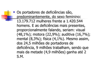 Os portadores de deficiências são, predominantemente, do sexo feminino: 13.179.712 mulheres frente a 1.420.544 homens. E as deficiências mais presentes, proporcionalmente falando, seriam: visual (48,1%); motora (22,9%); auditiva (16,7%); mental (8,3%); física (4,1%). Mesmo assim, dos 24,5 milhões de portadores de deficiência, 9 milhões trabalham, sendo que mais da metade (4,9 milhões) ganha até 2 S.M.  