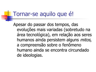 Tornar-se aquilo que é! Apesar do passar dos tempos, das evoluções mais variadas (sobretudo na área tecnológica), em relação aos seres humanos ainda persistem alguns  mitos , a compreensão sobre o fenômeno humano ainda se encontra circundado de ideologias. 