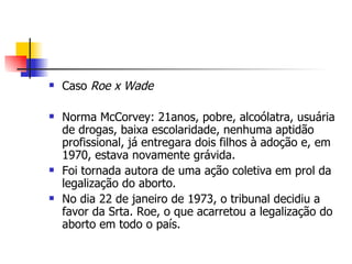 Caso  Roe x Wade Norma McCorvey: 21anos, pobre, alcoólatra, usuária de drogas, baixa escolaridade, nenhuma aptidão profissional, já entregara dois filhos à adoção e, em 1970, estava novamente grávida. Foi tornada autora de uma ação coletiva em prol da legalização do aborto. No dia 22 de janeiro de 1973, o tribunal decidiu a favor da Srta. Roe, o que acarretou a legalização do aborto em todo o país. 